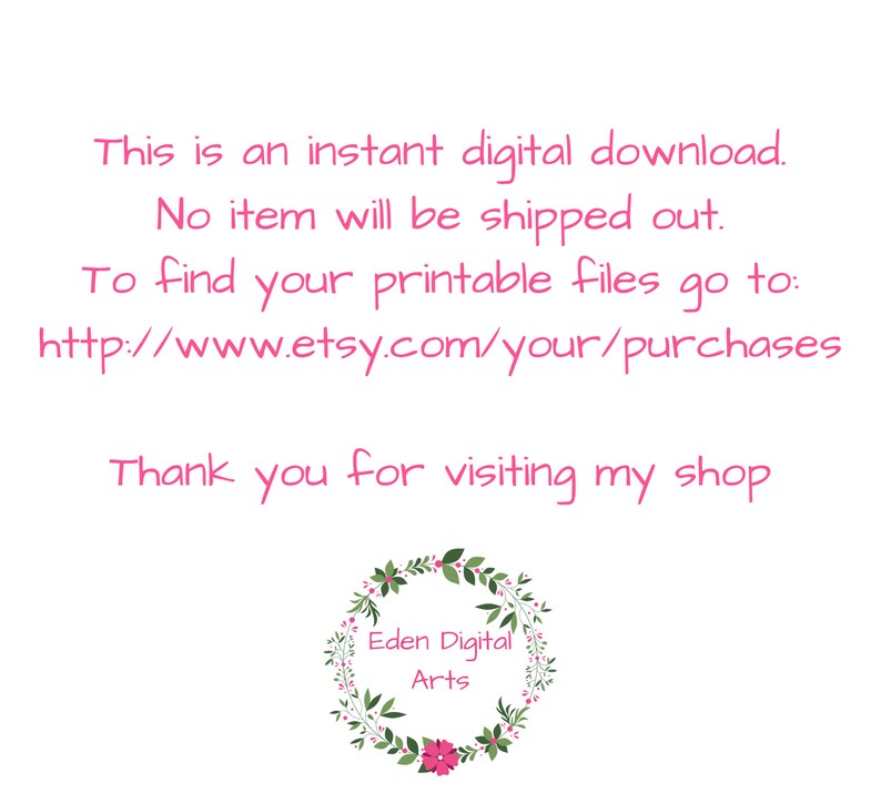 May include: Text on a white background that reads: "This is an instant digital download. No item will be shipped out. To find your printable files go to: http://www.etsy.com/your/purchases Thank you for visiting my shop Eden Digital Arts".