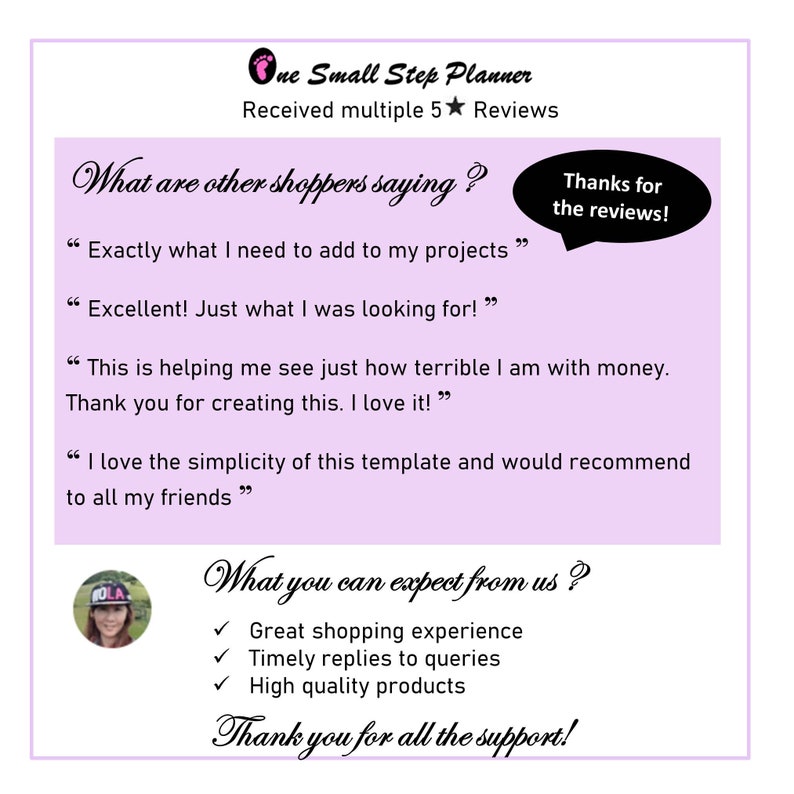 May include: A pink and white graphic with the text "One Small Step Planner" and "Received multiple 5 star Reviews". The graphic also includes several customer reviews with the text "Exactly what I need to add to my projects", "Excellent! Just what I was looking for!", "This is helping me see just how terrible I am with money. Thank you for creating this. I love it!" and "I love the simplicity of this template and would recommend to all my friends". The graphic also includes the text "Thanks for the reviews!" and "What you can expect from us?" with check marks next to the text "Great shopping experience", "Timely replies to queries", and "High quality products". The graphic also includes the text "Thank you for all the support!"