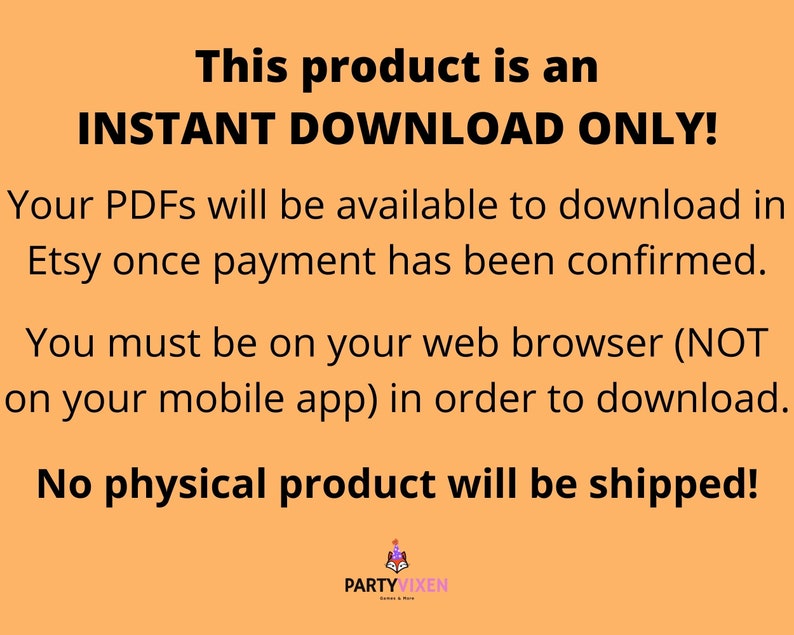 May include: Orange background with white text that reads "This product is an INSTANT DOWNLOAD ONLY! Your PDFs will be available to download in Etsy once payment has been confirmed. You must be on your web browser (NOT on your mobile app) in order to download. No physical product will be shipped!"  The text is centered on the page.  The bottom of the image has a small logo that reads "PARTYVIXEN".