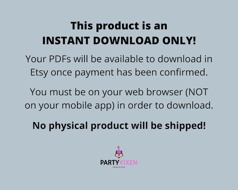May include: Text on a light blue background that reads "This product is an INSTANT DOWNLOAD ONLY! Your PDFs will be available to download in Etsy once payment has been confirmed. You must be on your web browser (NOT on your mobile app) in order to download. No physical product will be shipped!"  Below the text is a logo that reads "PARTYVIXEN".