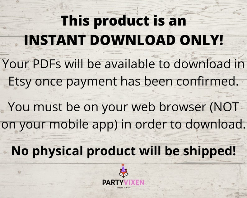 May include: Text on a woodgrain background that reads "This product is an INSTANT DOWNLOAD ONLY! Your PDFs will be available to download in Etsy once payment has been confirmed. You must be on your web browser (NOT on your mobile app) in order to download. No physical product will be shipped!"  The text is in black and the background is a light brown woodgrain.
