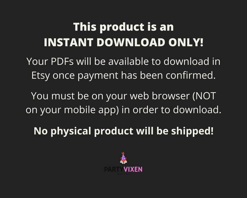 May include: Text on a black background that reads "This product is an INSTANT DOWNLOAD ONLY! Your PDFs will be available to download in Etsy once payment has been confirmed. You must be on your web browser (NOT on your mobile app) in order to download. No physical product will be shipped!"  A logo for PARTYVIXEN is at the bottom of the image.