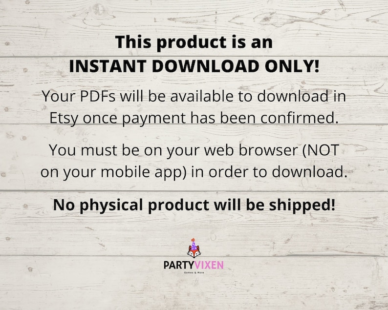 May include: Text on a woodgrain background that reads "This product is an INSTANT DOWNLOAD ONLY! Your PDFs will be available to download in Etsy once payment has been confirmed. You must be on your web browser (NOT on your mobile app) in order to download. No physical product will be shipped!"  The text is in black and the background is a light brown woodgrain.