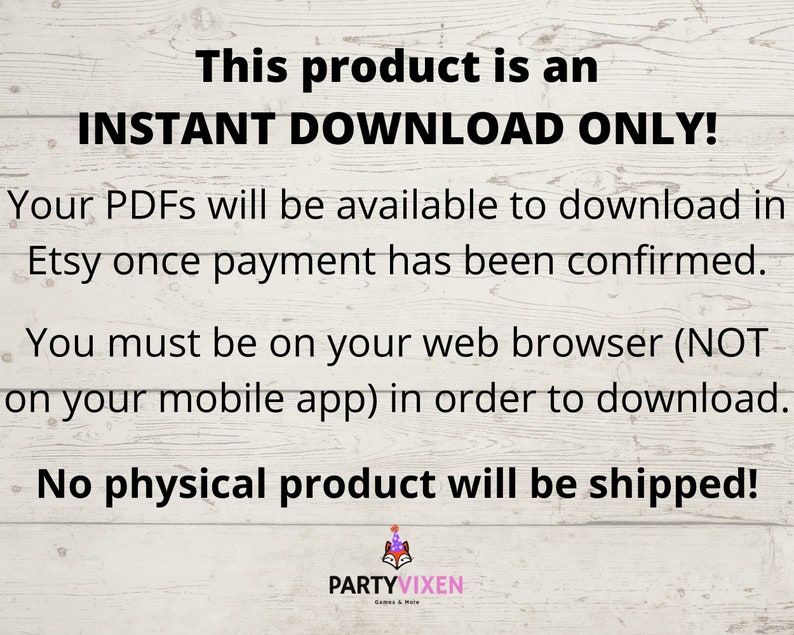 May include: Text on a woodgrain background that reads "This product is an INSTANT DOWNLOAD ONLY! Your PDFs will be available to download in Etsy once payment has been confirmed. You must be on your web browser (NOT on your mobile app) in order to download. No physical product will be shipped!"  The text is in black and the background is white with a woodgrain pattern.
