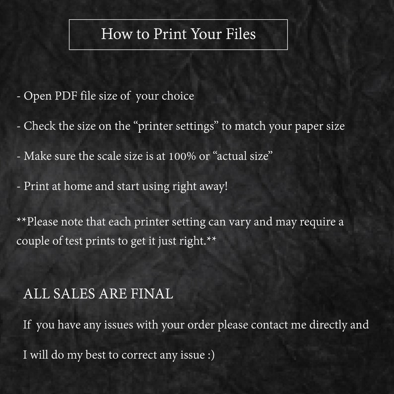 May include: Black and white text on a dark background with instructions on how to print files. The text includes "How to Print Your Files", "Open PDF file size of your choice", "Check the size on the "printer settings" to match your paper size", "Make sure the scale size is at 100% or "actual size"", "Print at home and start using right away!" and "ALL SALES ARE FINAL".