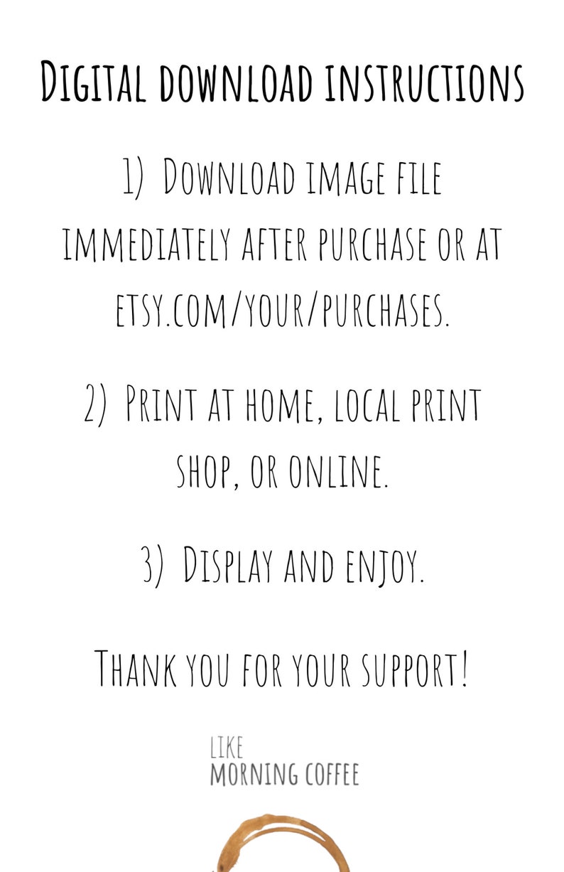May include: Digital download instructions for a printable image. The instructions include downloading the image file immediately after purchase, printing at home or a local print shop, and displaying and enjoying the image. The text ends with "Thank you for your support!" and a coffee stain graphic with the text "Like Morning Coffee".