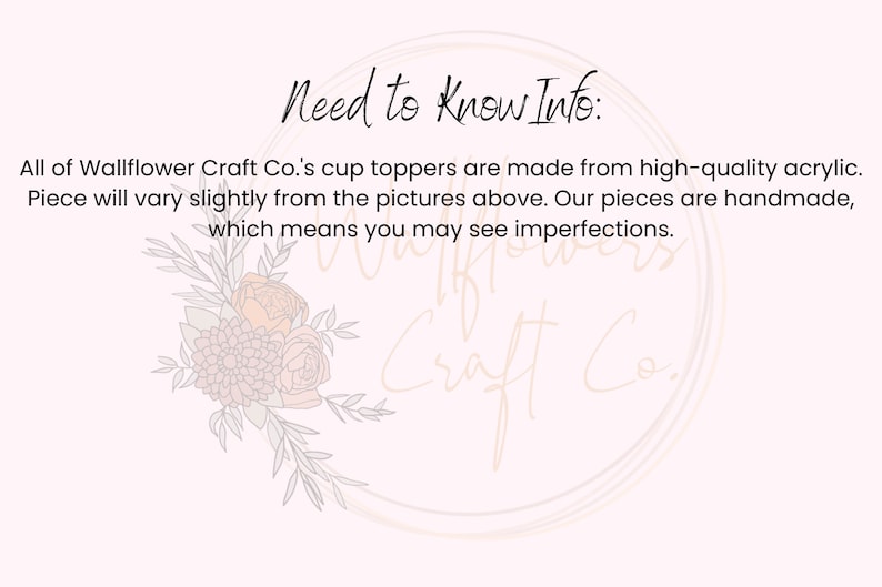 Peut inclure: Un fond blanc avec le texte "Need to Know Info:" en noir. Le texte ci-dessous indique "All of Wallflower Craft Co.'s cup toppers are made from high-quality acrylic. Piece will vary slightly from the pictures above. Our pieces are handmade, which means you may see imperfections."