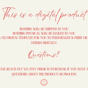 May include: Red text on a white background that reads "This is a digital product. Nothing will be shipped to you. Nothing physical will be mailed to you. This is a 5x7 digital template for you to personalize & print or send to others digitally. Questions? Please reach out via Etsy prior to purchase if you have any questions about the product or process."