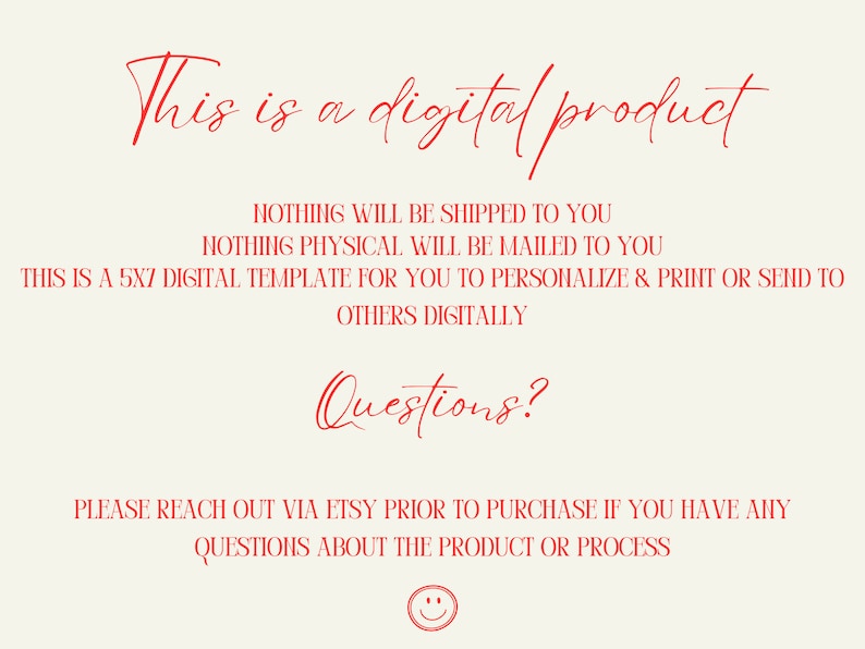 May include: Red text on a white background that reads "This is a digital product. Nothing will be shipped to you. Nothing physical will be mailed to you. This is a 5x7 digital template for you to personalize & print or send to others digitally. Questions? Please reach out via Etsy prior to purchase if you have any questions about the product or process."