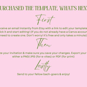 May include: A pink background with green text explaining the steps to edit a purchased template. The text reads "I purchased the template, what's next?"  "First", "You will receive an email instantly from Etsy with a link to edit your template in Canva. Simply click it and start editing! (If you do not already have a Canva account you will need to create one. Don't worry! It's free and only takes a minute)"  "Then", "Personalize your invitation & make sure you save your changes. Export your design as either a PNG/JPG (for e-vites) or PDF (for print)"  "Lastly", "Send to your fellow bach-goers & enjoy!"