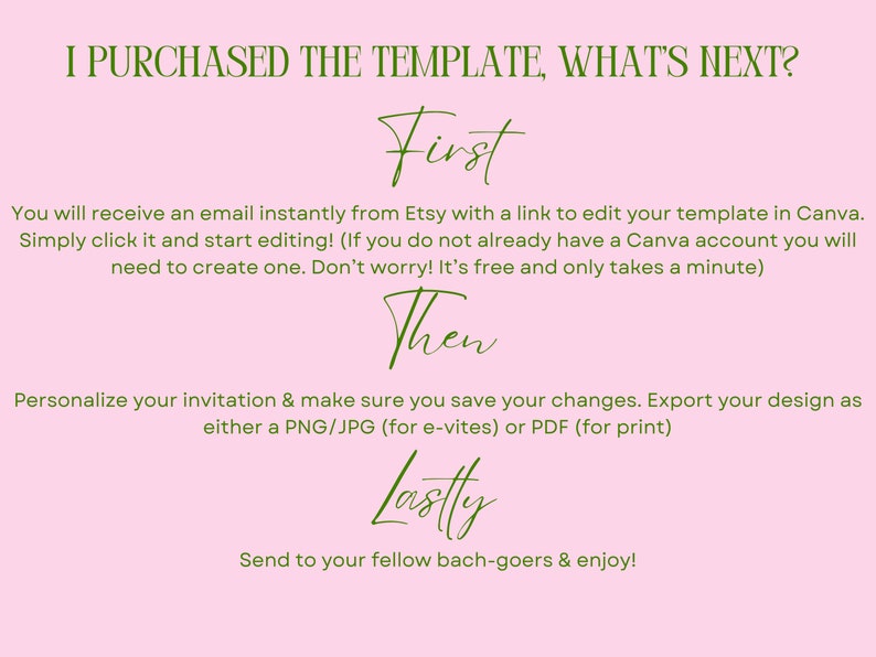 May include: A pink background with green text explaining the steps to edit a purchased template. The text reads "I purchased the template, what's next?"  "First", "You will receive an email instantly from Etsy with a link to edit your template in Canva. Simply click it and start editing! (If you do not already have a Canva account you will need to create one. Don't worry! It's free and only takes a minute)"  "Then", "Personalize your invitation & make sure you save your changes. Export your design as either a PNG/JPG (for e-vites) or PDF (for print)"  "Lastly", "Send to your fellow bach-goers & enjoy!"