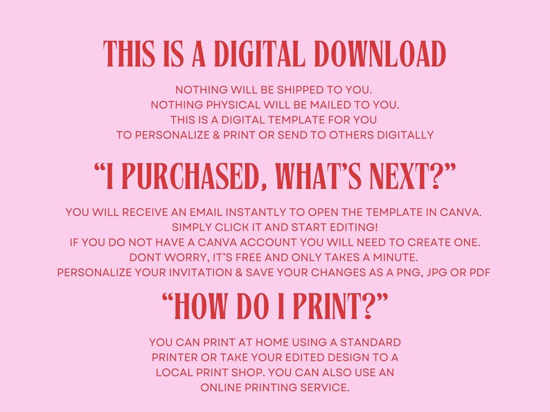 May include: Pink background with red text explaining that this is a digital download and instructions on how to use the template. The text says "This is a digital download. Nothing will be shipped to you. Nothing physical will be mailed to you. This is a digital template for you to personalize & print or send to others digitally. "I purchased, what's next?" You will receive an email instantly to open the template in Canva. Simply click it and start editing! If you do not have a Canva account you will need to create one. Don't worry, it's free and only takes a minute. Personalize your invitation & save your changes as a PNG, JPG or PDF. "How do I print?" You can print at home using a standard printer or take your edited design to a local print shop. You can also use an online printing service."
