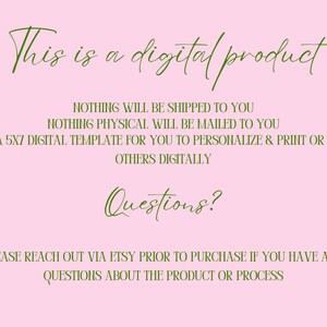 May include: A pink background with green text that reads "This is a digital product. Nothing will be shipped to you. Nothing physical will be mailed to you. This is a 5x7 digital template for you to personalize & print or send to others digitally. Questions? Please reach out via Etsy prior to purchase if you have any questions about the product or process."