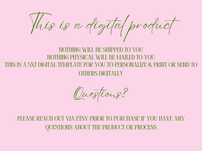 May include: A pink background with green text that reads "This is a digital product. Nothing will be shipped to you. Nothing physical will be mailed to you. This is a 5x7 digital template for you to personalize & print or send to others digitally. Questions? Please reach out via Etsy prior to purchase if you have any questions about the product or process."