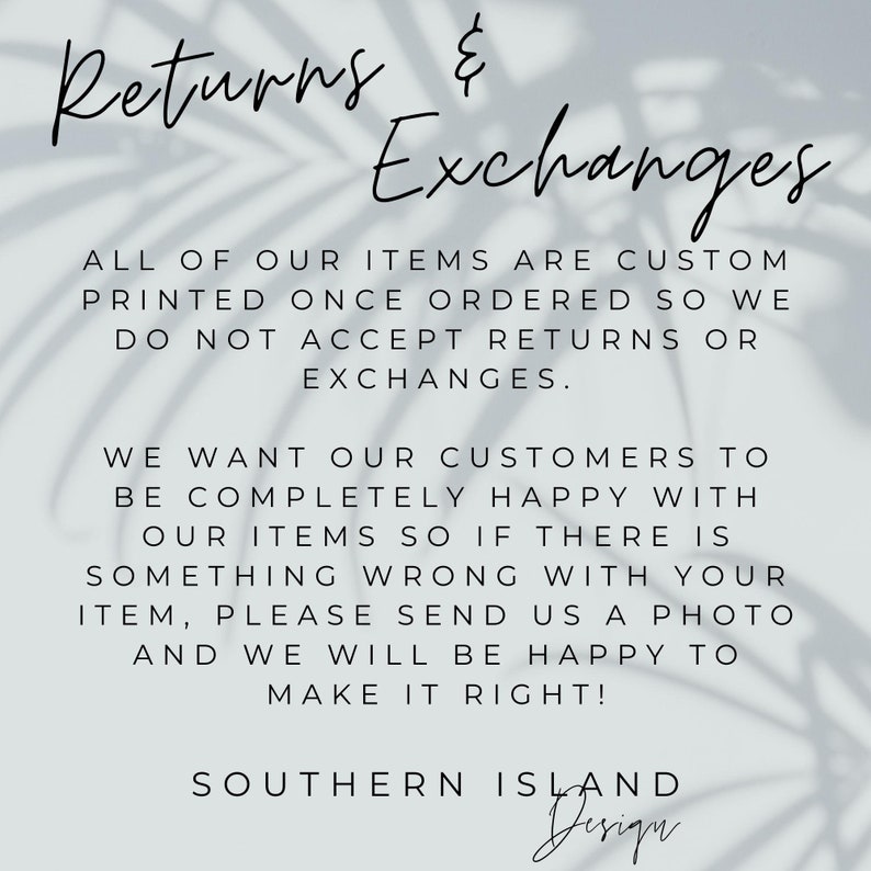 May include: Text on a white background with a shadow of leaves behind it. The text reads: "Returns & Exchanges. All of our items are custom printed once ordered so we do not accept returns or exchanges. We want our customers to be completely happy with our items so if there is something wrong with your item, please send us a photo and we will be happy to make it right! Southern Island Design."