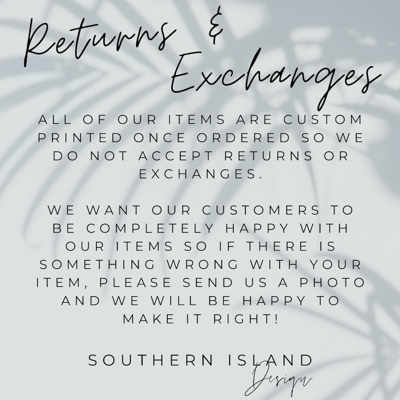 May include: Text on a white background with a shadow of leaves behind it. The text reads: "Returns & Exchanges. All of our items are custom printed once ordered so we do not accept returns or exchanges. We want our customers to be completely happy with our items so if there is something wrong with your item, please send us a photo and we will be happy to make it right! Southern Island Design."