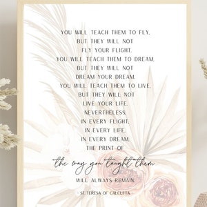 May include: A printable quote about teaching and learning. The quote reads "You will teach them to fly, but they will not fly your flight. You will teach them to dream, but they will not dream your dream. You will teach them to live, but they will not live your life. Nevertheless, in every flight, in every life, in every dream, the print of the way you taught them will always remain. - St. Teresa of Calcutta". The quote is printed on a beige background with a floral design.