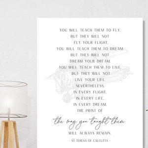 May include: A white printable wall art print with a black and white illustration of an airplane and a quote by St. Teresa of Calcutta. The quote reads: "You will teach them to fly, but they will not fly your flight. You will teach them to dream, but they will not dream your dream. You will teach them to live, but they will not live your life. Nevertheless, in every flight, in every life, in every dream, the print of the way you taught them will always remain." -St. Teresa of Calcutta-