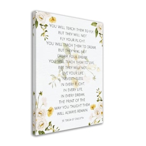 May include: White canvas print with a floral design and a quote by St. Teresa of Calcutta: "You will teach them to fly, but they will not fly your flight. You will teach them to dream, but they will not dream your dream. You will teach them to live, but they will not live your life. Nevertheless, in every flight, in every life, in every dream, the print of the way you taught them will always remain."