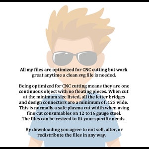 May include: A cartoon illustration of a person wearing sunglasses with text that reads: "All my files are optimised for CNC cutting but work great anytime a clean svg file is needed. Being optimised for CNC cutting means they are one continuous object with no floating pieces. When cut at the minimum size listed, all the letter bridges and design connectors are a minimum of .125 wide. This is normally a safe plasma cut width when using fine cut consumables on 12 to 16 gauge steel. The files can be resized to fit your specific needs. By downloading you agree to not sell, alter, or redistribute the files in any way."