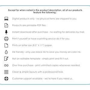 May include: A list of features for digital products, including printable PDF files, instant download, and ink-friendly printing. The text states that all products feature the following: Digital products only - no physical items are shipped to you. Products are printable PDF files. Instant download after purchase - no waiting for deliveries by mail. Print it yourself or have a printing service do it for you. Prints on letter size (8.5" x 11") paper. Ink friendly - only uses black ink to save you money on color ink. Not an editable template - simply print and fill it out. One time purchase - print unlimited copies whenever needed. Clean & simple layouts with a professional look. Customer support available - we're here if you need us.