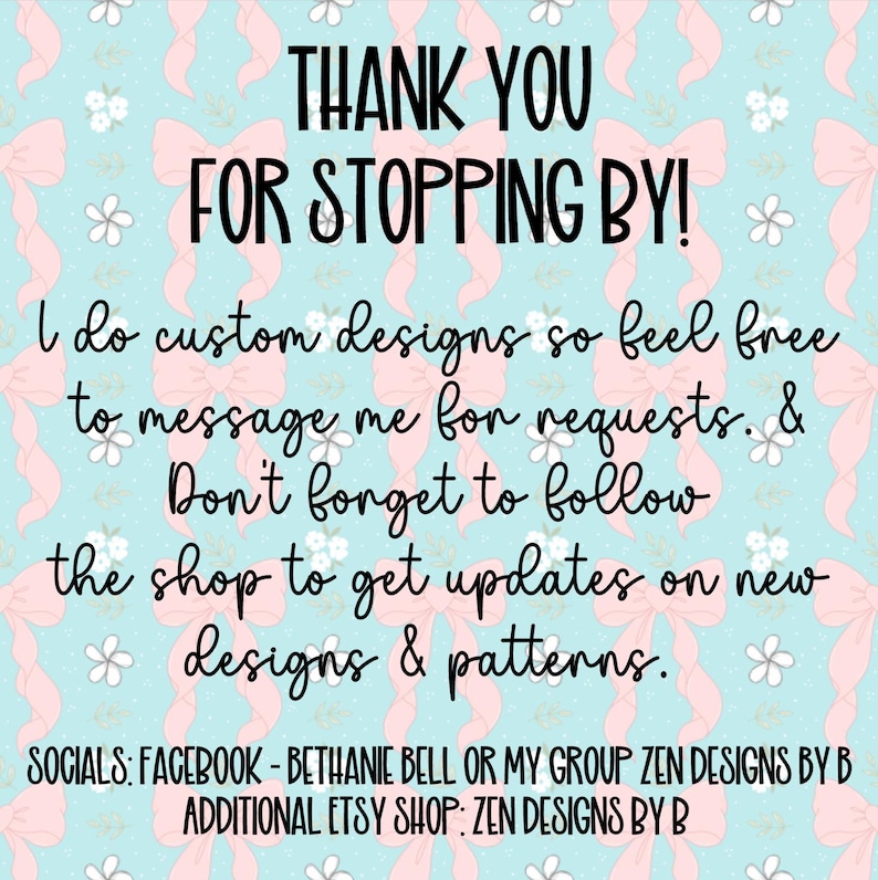 K&ouml;nnte beinhalten: Eine digitale Grafik mit hellblauem Hintergrund und einem sich wiederholenden Muster aus rosa Schleifen und kleinen wei&szlig;en Blumen. Der Text lautet: THANK YOU FOR STOPPING BY! I do custom designs so feel free to message me for requests. & Don't forget to follow the shop to get updates on new designs & patterns. SOCIALS: FACEBOOK - BETHANIE BELL OR MY GROUP ZEN DESIGNS BY B ADDITIONAL ETSY SHOP: ZEN DESIGNS BY B