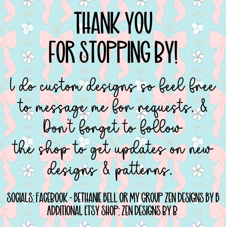 May include: A digital graphic with a light blue background featuring a repeating pattern of pink bows and small white flowers. The text reads: THANK YOU FOR STOPPING BY! I do custom designs so feel free to message me for requests. & Don't forget to follow the shop to get updates on new designs & patterns. SOCIALS: FACEBOOK - BETHANIE BELL OR MY GROUP ZEN DESIGNS BY B ADDITIONAL ETSY SHOP: ZEN DESIGNS BY B