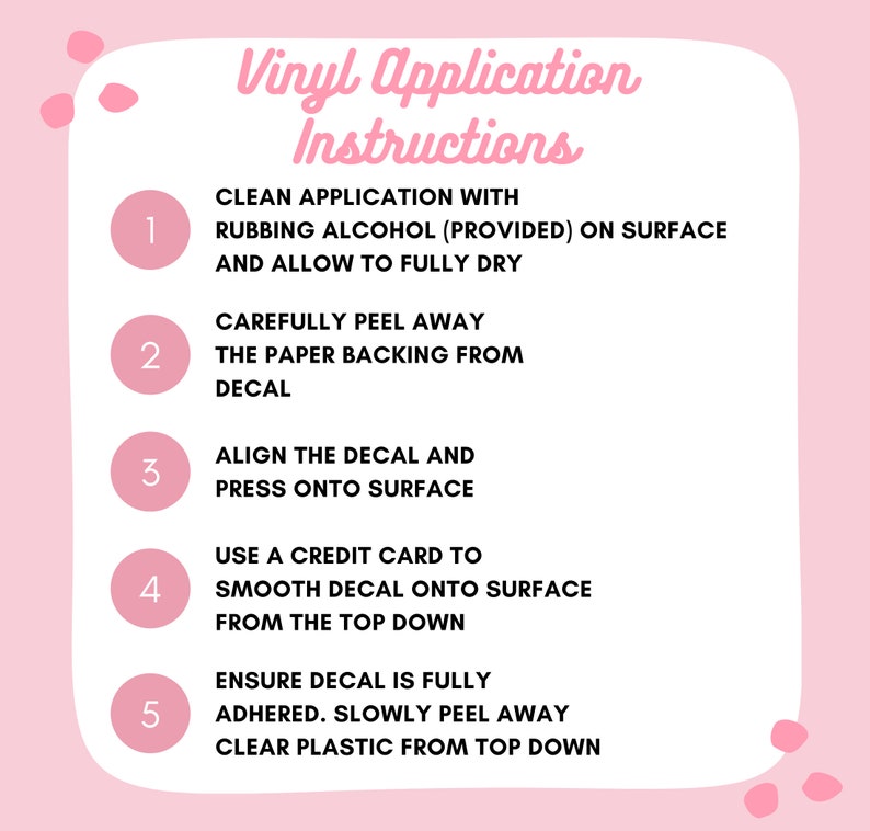 May include: Pink background with five numbered steps for applying vinyl decals. Each step is outlined in a white circle with a black number. The steps include cleaning the surface with rubbing alcohol, peeling away the paper backing, aligning the decal, smoothing the decal with a credit card, and peeling away the clear plastic.