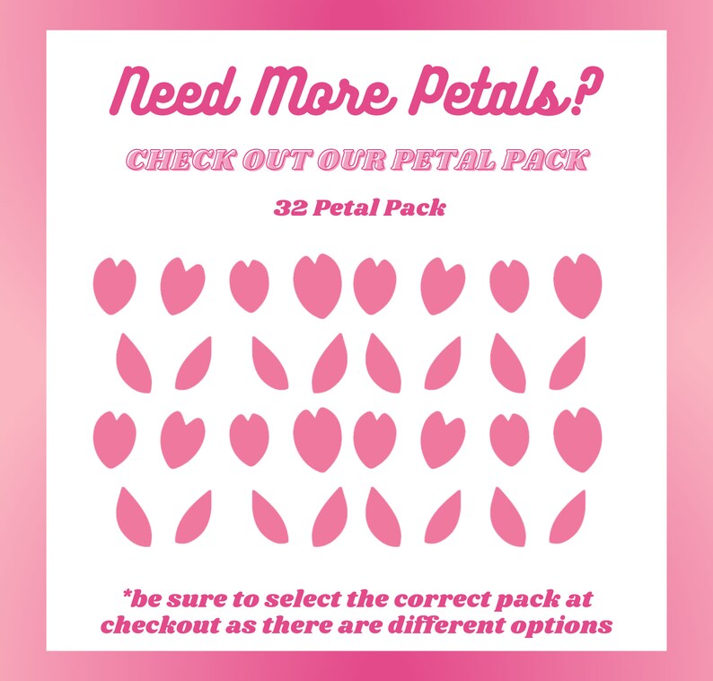 May include: Pink and white graphic with the text "Need More Petals?" and "CHECK OUT OUR PETAL PACK". The image displays a 32 petal pack with pink heart and leaf shapes. The text at the bottom says "be sure to select the correct pack at checkout as there are different options".