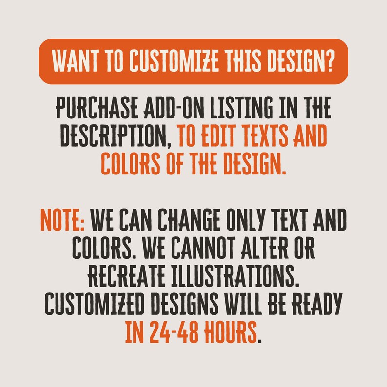 May include: Text on a white background with orange text that reads: "WANT TO CUSTOMIZE THIS DESIGN? PURCHASE ADD-ON LISTING IN THE DESCRIPTION, TO EDIT TEXTS AND COLORS OF THE DESIGN. NOTE: WE CAN CHANGE ONLY TEXT AND COLORS. WE CANNOT ALTER OR RECREATE ILLUSTRATIONS. CUSTOMIZED DESIGNS WILL BE READY IN 24-48 HOURS."