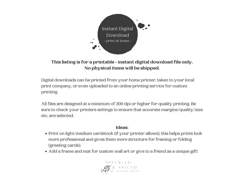 May include: Text on a white background that reads "Instant Digital Download - print at home - This listing is for a printable - instant digital download file only. No physical items will be shipped. Digital downloads can be printed from your home printer, taken to your local print company, or even uploaded to an online printing service for custom printing. All files are designed at a minimum of 300 dpi or higher for quality printing. Be sure to check your printers settings to ensure that accurate margins/quality/size etc. are selected. Ideas: &bull; Print on light/medium cardstock (if your printer allows), this helps prints look more professional and gives them more structure for framing or folding (greeting cards). &bull; Add a frame and mat for custom wall art or give to a friend as a unique gift! Speckled & Spiced"