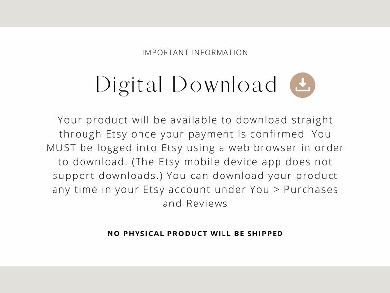 May include: Text on a white background that reads "IMPORTANT INFORMATION" and "Digital Download" with a download icon. The text below explains that the product is a digital download available through Etsy after payment is confirmed. It also states that the buyer must be logged into Etsy using a web browser to download the product. The Etsy mobile app does not support downloads. The text concludes by stating that no physical product will be shipped.