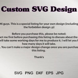 May include: Text on a white background that reads "Custom SVG Design". Below the text is a description of how to purchase a custom design. The text reads: "Hi guys. This is a special listing for your own design (including the forbidden design;p) Before you purchase this, please be noted: 1. Contact me first before purchasing this listing to discuss about the design. 2. It will take some working days for me to produce it. I will let you know how many days it will take. 3. You can't make a major design change once you are purchase this listing. Thank's SVG PNG DXF EPS JPG"