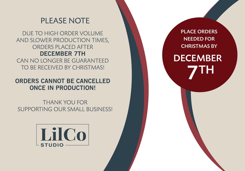 May include: A red and white graphic with the text "PLEASE NOTE" and "DUE TO HIGH ORDER VOLUME AND SLOWER PRODUCTION TIMES, ORDERS PLACED AFTER DECEMBER 7TH CAN NO LONGER BE GUARANTEED TO BE RECEIVED BY CHRISTMAS! ORDERS CANNOT BE CANCELLED ONCE IN PRODUCTION! THANK YOU FOR SUPPORTING OUR SMALL BUSINESS!" and a red circle with the text "PLACE ORDERS NEEDED FOR CHRISTMAS BY DECEMBER 7TH". The graphic also includes the text "LilCo STUDIO".