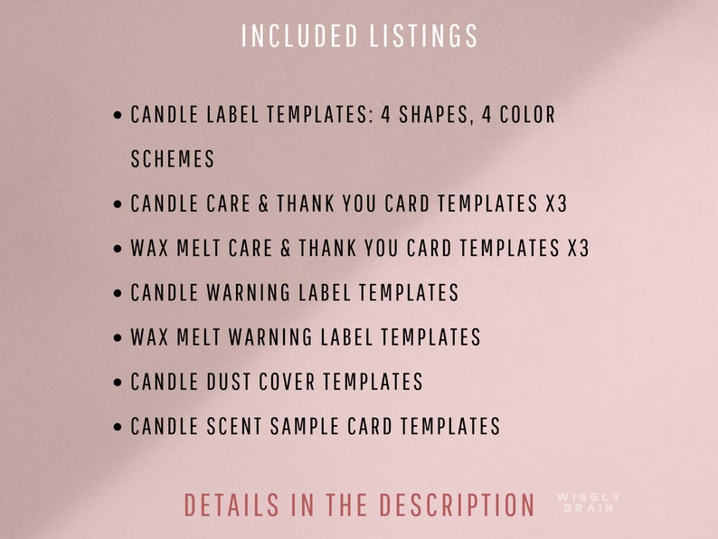 May include: A list of candle and wax melt label and card templates included in this listing. The text reads "INCLUDED LISTINGS" and lists the following: "CANDLE LABEL TEMPLATES: 4 SHAPES, 4 COLOR SCHEMES", "CANDLE CARE & THANK YOU CARD TEMPLATES X3", "WAX MELT CARE & THANK YOU CARD TEMPLATES X3", "CANDLE WARNING LABEL TEMPLATES", "WAX MELT WARNING LABEL TEMPLATES", "CANDLE DUST COVER TEMPLATES", "CANDLE SCENT SAMPLE CARD TEMPLATES", "DETAILS IN THE DESCRIPTION", "WISELY BRAIN".