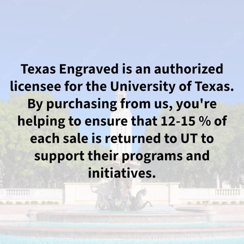May include: Image with text: "Texas Engraved is an authorized licensee for the University of Texas. By purchasing from us, you're helping to ensure that 12-15% of each sale is returned to UT to support their programs and initiatives."