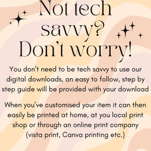 May include: Text on a peach and cream background with a wavy pattern. The text reads "Not tech savvy? Don't worry!"  You don't need to be tech savvy to use our digital downloads, an easy to follow, step by step guide will be provided with your download. When you've customized your item it can then easily be printed at home, at you local print shop or through an online print company (vista print, Canva printing etc.)