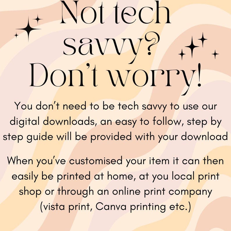 May include: Text on a peach and cream background with a wavy pattern. The text reads "Not tech savvy? Don't worry!"  You don't need to be tech savvy to use our digital downloads, an easy to follow, step by step guide will be provided with your download. When you've customized your item it can then easily be printed at home, at you local print shop or through an online print company (vista print, Canva printing etc.)