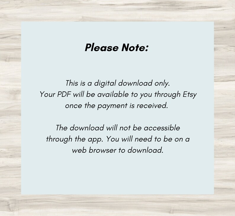 May include: A light blue text box with white text on a wood background. The text reads "Please Note: This is a digital download only. Your PDF will be available to you through Etsy once the payment is received. The download will not be accessible through the app. You will need to be on a web browser to download."