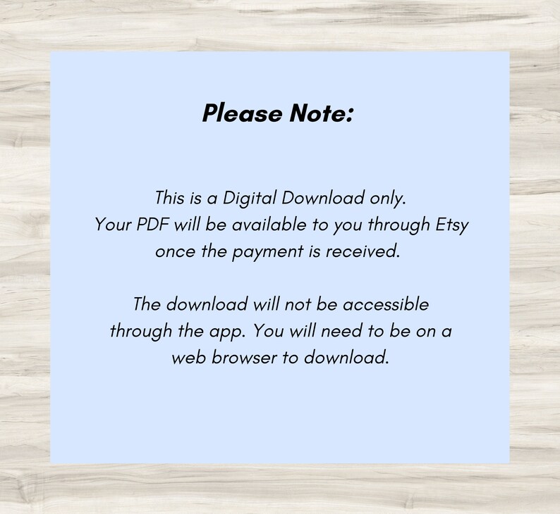 May include: A light blue background with white text that reads "Please Note:" This is a Digital Download only. Your PDF will be available to you through Etsy once the payment is received. The download will not be accessible through the app. You will need to be on a web browser to download.