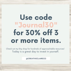 May include: A light blue and white graphic with the text "Use code "Journal30" for 30% off 3 or more items." Check out my Etsy shop for hundreds of approachable resources! Today is a great day to invest in yourself. @CREATIVECLAIRECO