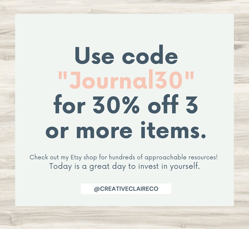 May include: A light blue and white graphic with the text "Use code "Journal30" for 30% off 3 or more items." Check out my Etsy shop for hundreds of approachable resources! Today is a great day to invest in yourself. @CREATIVECLAIRECO