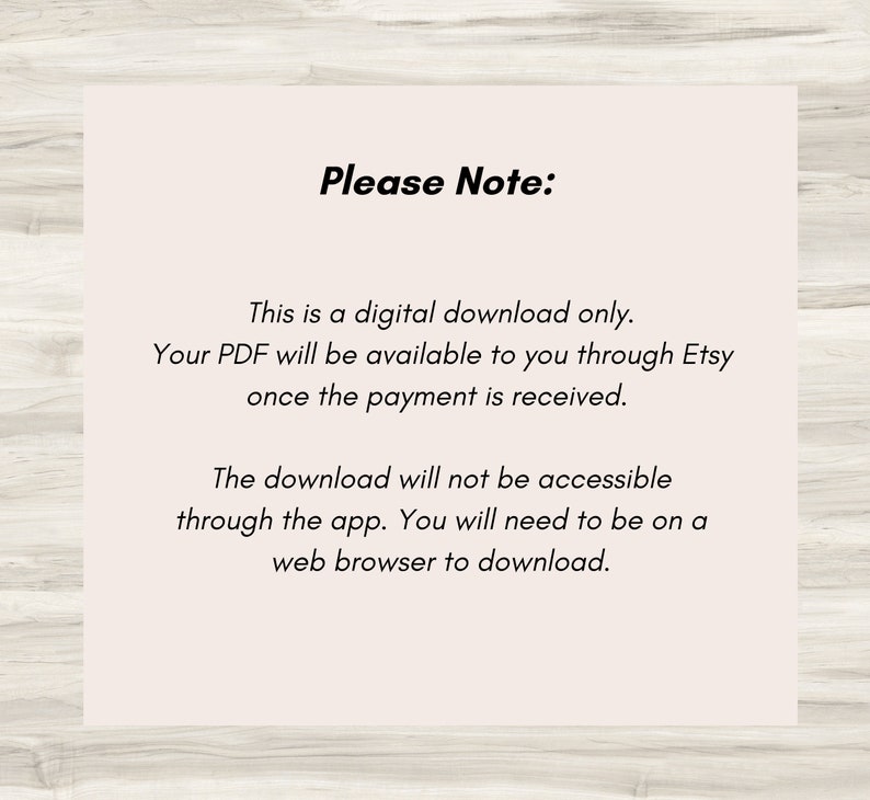 May include: Text on a white background with the words "Please Note:" followed by a description of how to download a digital product. The text reads: "This is a digital download only. Your PDF will be available to you through Etsy once the payment is received. The download will not be accessible through the app. You will need to be on a web browser to download."