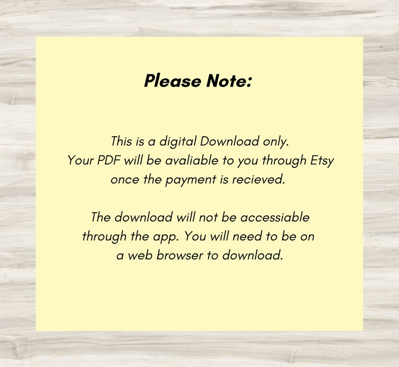 May include: A yellow background with black text that reads "Please Note:" This is a digital Download only. Your PDF will be available to you through Etsy once the payment is received. The download will not be accessible through the app. You will need to be on a web browser to download.
