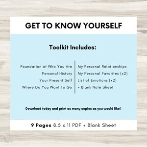 May include: A light blue printable worksheet with the text "Get to Know Yourself" and "Toolkit Includes:" in black text. The worksheet includes a list of topics such as "Foundation of Who You Are", "Personal History", "Your Present Self", "Where Do You Want To Go", "My Personal Relationships", "My Personal Favorites (x2)", "List of Emotions (x2)", and "+ Blank Note Sheet". The worksheet also includes the text "Download today and print as many copies as you would like!" and "9 Pages 8.5 x 11 PDF + Blank Sheet".