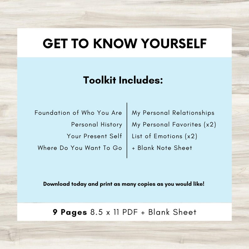 May include: A light blue printable worksheet with the text "Get to Know Yourself" and "Toolkit Includes:" in black text. The worksheet includes a list of topics such as "Foundation of Who You Are", "Personal History", "Your Present Self", "Where Do You Want To Go", "My Personal Relationships", "My Personal Favorites (x2)", "List of Emotions (x2)", and "+ Blank Note Sheet". The worksheet also includes the text "Download today and print as many copies as you would like!" and "9 Pages 8.5 x 11 PDF + Blank Sheet".