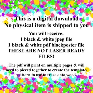 May include: Text on a white background with a colorful splatter pattern. The text reads: "This is a digital download. No physical item is shipped to you. You will receive: 1 black & white jpeg file. 1 black & white pdf blockposter file. THESE ARE NOT LASER READY FILES! The pdf will print on multiple pages & will need to pieced together to create the template/pattern to use to trace onto wood."