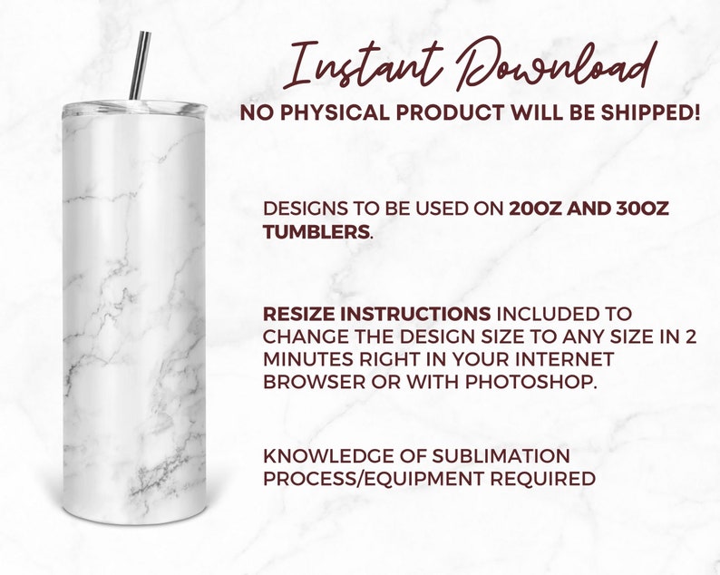 May include: A white marble tumbler with a silver straw. The image includes the text "Instant Download" and "NO PHYSICAL PRODUCT WILL BE SHIPPED!"  The text also says "DESIGNS TO BE USED ON 20OZ AND 30OZ TUMBLERS." and "RESIZE INSTRUCTIONS INCLUDED TO CHANGE THE DESIGN SIZE TO ANY SIZE IN 2 MINUTES RIGHT IN YOUR INTERNET BROWSER OR WITH PHOTOSHOP."  The text also says "KNOWLEDGE OF SUBLIMATION PROCESS/EQUIPMENT REQUIRED".