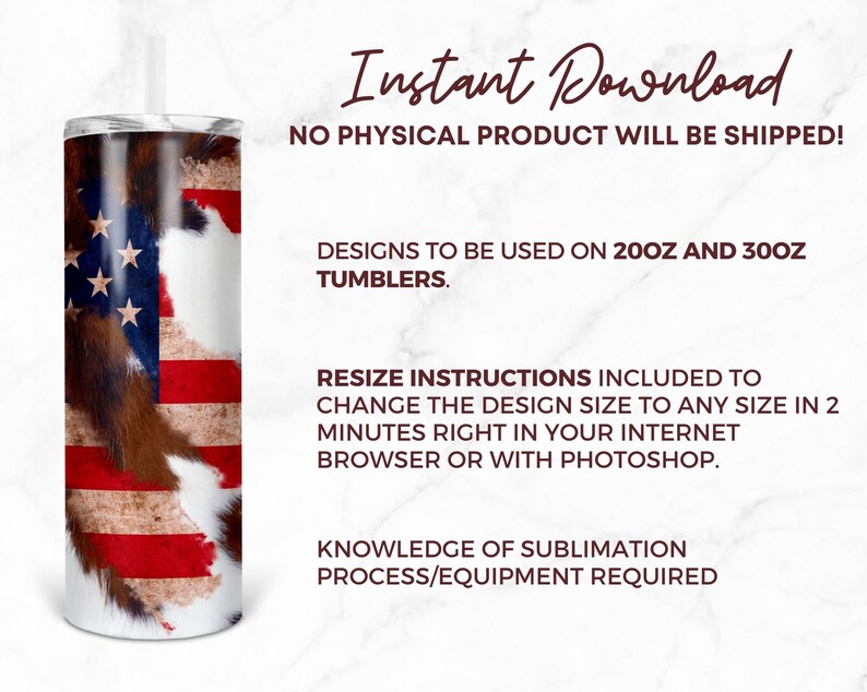 May include: A digital download of a sublimation design featuring an American flag with a cowhide pattern. The design is for use on 20oz and 30oz tumblers. Resize instructions are included to change the design size to any size in 2 minutes. Knowledge of sublimation process/equipment is required.