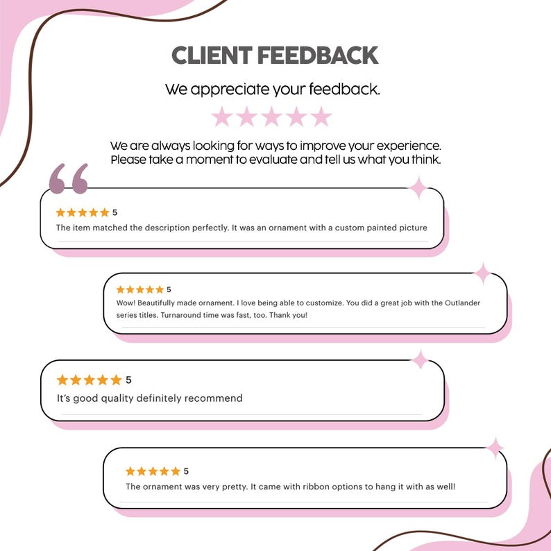 May include: A white graphic display titled CLIENT FEEDBACK with five pink stars and text inviting reviews. It features four distinct five-star customer testimonials regarding custom painted ornaments, including mentions of Outlander series titles.